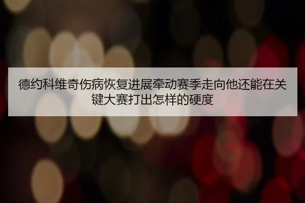 德约科维奇伤病恢复进展牵动赛季走向他还能在关键大赛打出怎样的硬度